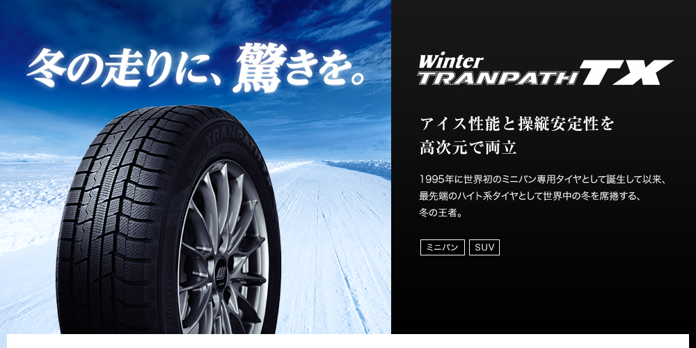冬の走りに、驚きを。 Winter TRANPATH TX アイス性能と操縦安定性を高次元で両立 1995年に世界初のミニバン専用タイヤとして誕生して以来、最先端のハイト系タイヤとして世界中の冬を席捲する、冬の王者。 ミニバン SUV